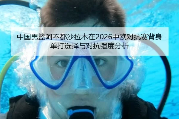 中国男篮阿不都沙拉木在2026中欧对抗赛背身单打选择与对抗强度分析